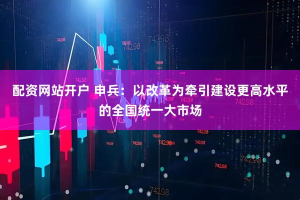 配资网站开户 申兵：以改革为牵引建设更高水平的全国统一大市场