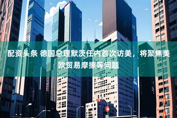 配资头条 德国总理默茨任内首次访美，将聚焦美欧贸易摩擦等问题