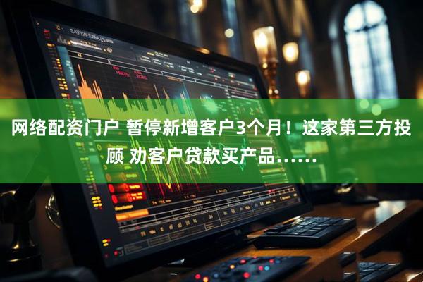 网络配资门户 暂停新增客户3个月！这家第三方投顾 劝客户贷款买产品……