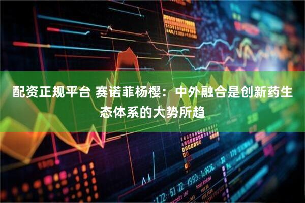 配资正规平台 赛诺菲杨樱：中外融合是创新药生态体系的大势所趋