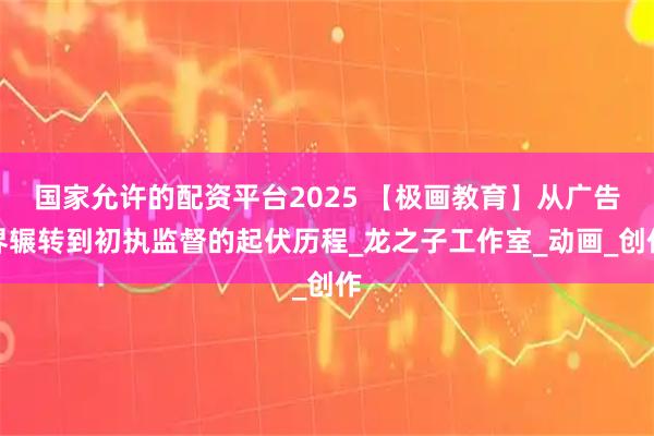 国家允许的配资平台2025 【极画教育】从广告界辗转到初执监督的起伏历程_龙之子工作室_动画_创作