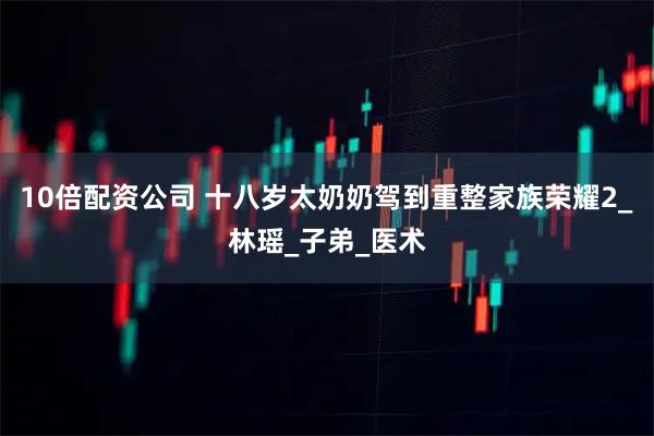 10倍配资公司 十八岁太奶奶驾到重整家族荣耀2_林瑶_子弟_医术