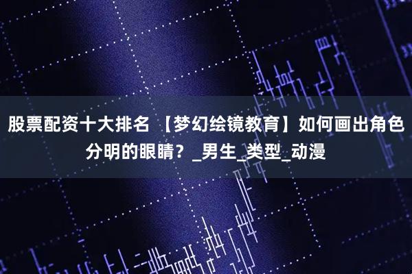 股票配资十大排名 【梦幻绘镜教育】如何画出角色分明的眼睛？_男生_类型_动漫