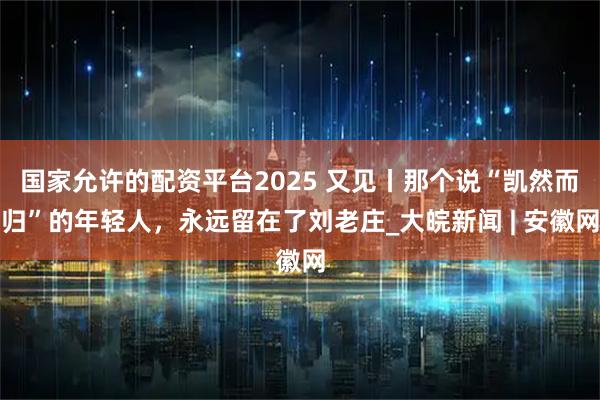 国家允许的配资平台2025 又见丨那个说“凯然而归”的年轻人，永远留在了刘老庄_大皖新闻 | 安徽网