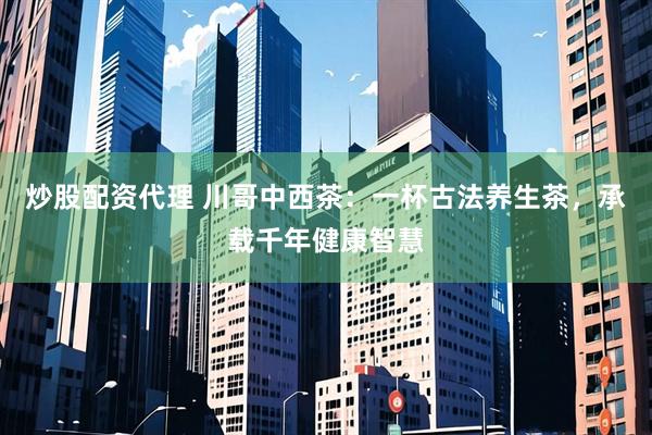 炒股配资代理 川哥中西茶：一杯古法养生茶，承载千年健康智慧