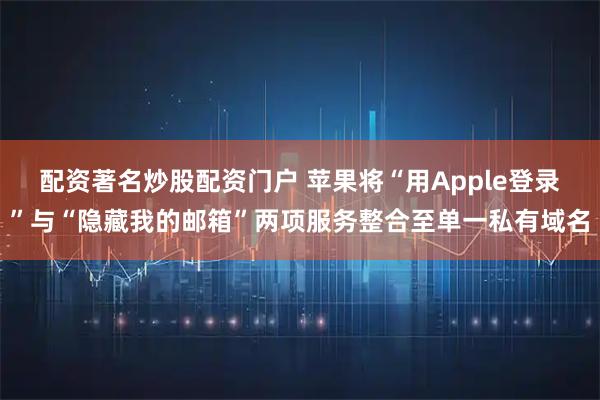 配资著名炒股配资门户 苹果将“用Apple登录”与“隐藏我的邮箱”两项服务整合至单一私有域名