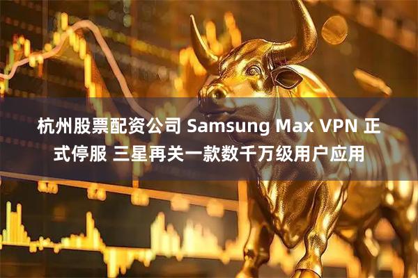 杭州股票配资公司 Samsung Max VPN 正式停服 三星再关一款数千万级用户应用
