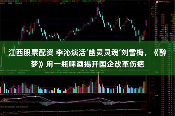 江西股票配资 李沁演活‘幽灵灵魂’刘雪梅，《醉梦》用一瓶啤酒揭开国企改革伤疤