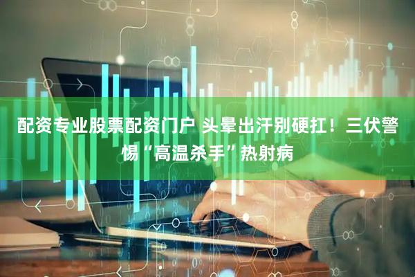 配资专业股票配资门户 头晕出汗别硬扛！三伏警惕“高温杀手”热射病