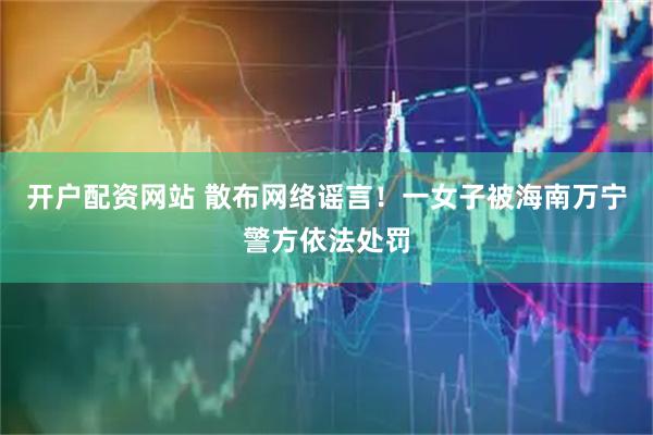开户配资网站 散布网络谣言！一女子被海南万宁警方依法处罚
