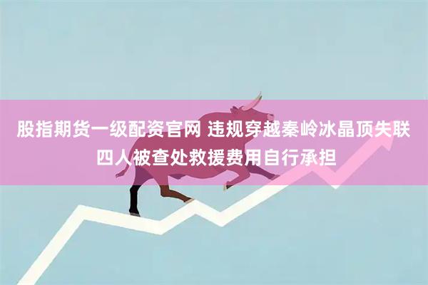 股指期货一级配资官网 违规穿越秦岭冰晶顶失联 四人被查处救援费用自行承担