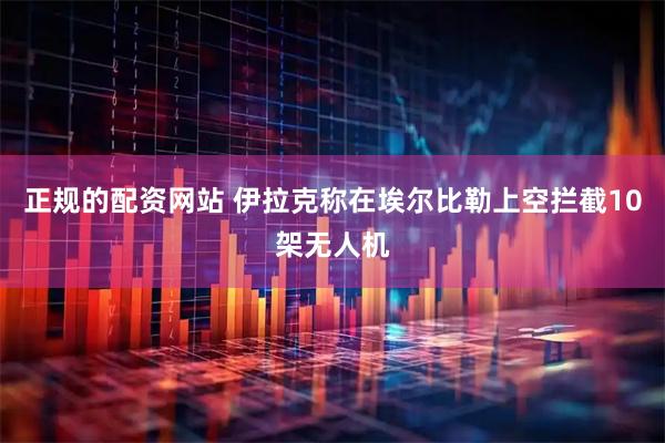 正规的配资网站 伊拉克称在埃尔比勒上空拦截10架无人机
