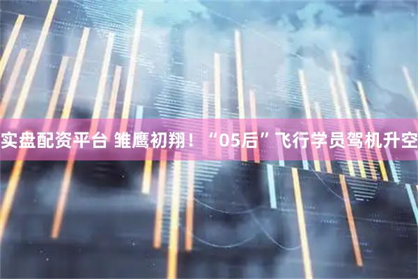 实盘配资平台 雏鹰初翔！“05后”飞行学员驾机升空